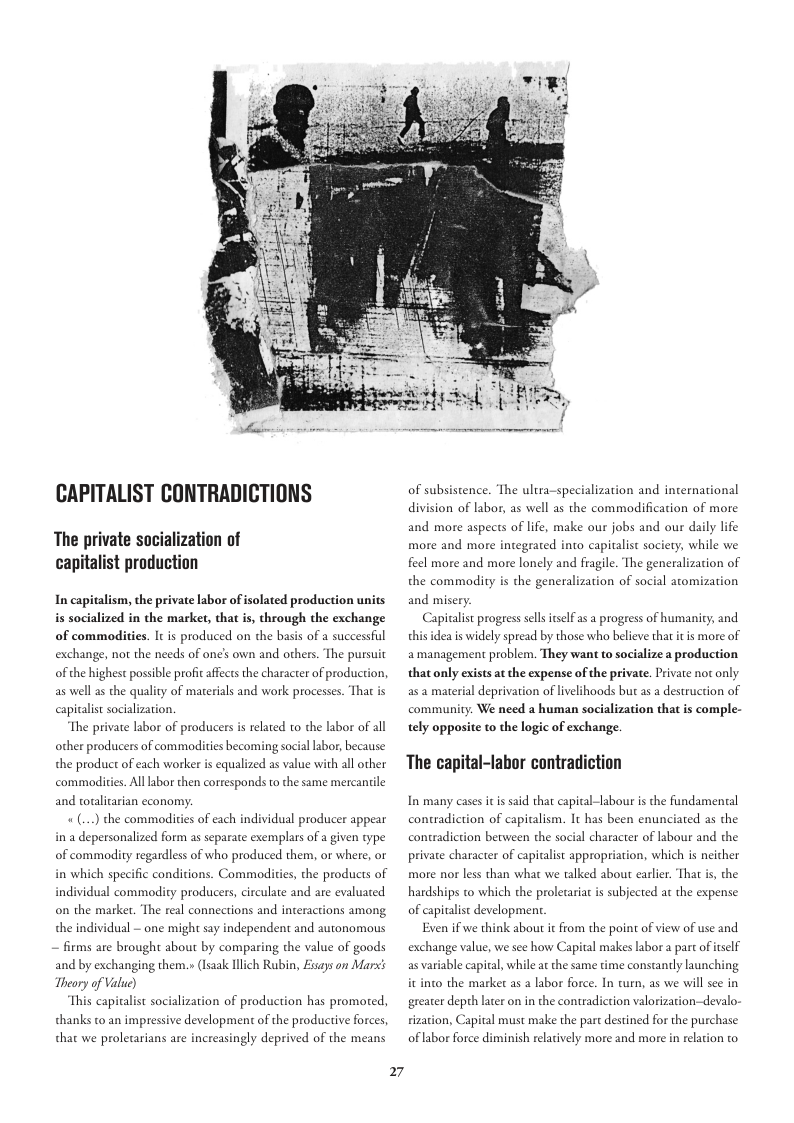 CAPITALIST CONTRADICTIONS  The private socialization of capitalist production  In capitalism, the private labor of isolated production units is socialized in the market, that is, through the exchange of commodities. It is produced on the basis of a successful exchange, not the needs of one’s own and others. The pursuit of the highest possible profit ffects the character of production, as well s the quality of materials and work processes. That is capicalist socialization.  The private labor of producers s related to the labor of all  other producers of commodiies becoming social abor, because  the product of each worker is equalized as value with all other commodities. Alllabor then cortesponds to the same mercanile and toulitarian economy:  «(...) the commadities of each individual producer appear in a depersonalized form as separate exemplars of a given type of commadity regardless of who produced them, or where, or in which specific conditions. Commodities, the products of individual commodity producers, circulate and are evaluated on the marker. The real connections and ineractions among. the individual - one might say independent and autonomous — firms are brought about by comparing the value of goods and by exchanging them, » (Isaak lich Rubin, Fisays on Marxs Theory of Value)  This capicalist socialization of production has promoted, thanks to an impressive development of the productive forces, that we proletarians are increasingly deprived of the means  27  of subsistence. The ultra-specialization and international division of labor, as well as the commaodification of more and more aspects of life, make our jobs and our daily life more and more integrated into capitalist sociery, while we feel more and more lonely and fragile. The generalization of the commodity is the generalization of social atomization and misery.  Capivalist progess sellsitself s a progress of humanity; and s idea is widely spread by those who believe that itis more of amanagement problem. They want to socialize a production that only exists at the expense of the private. Private not only. as 2 maerial deprivation of ivelihoods but as a destruction of community. We need a human socialization that is comple- tely opposite to the logic of exchange  The capital-labor contradiction  In many cases it is said that capital-labour s the fundamental contradiction of capitalism. It has been enunciated as the contradicion between the social character of labour and the private character of capitalist appropriation, which is neither more nor less than what we talked about earlier. That is, the hardships to which the prolecaria is subjected a the expense of capitalist developmen  Even if we think about it from the point of view of use and exchange value, we see how Capital makes labor a part ofiself as variable capital, while at the same time constantly launching it into the market as a labor force. In turn, as we will see in greater depth later on in the contradiction valorization—devalo- sization, Capital must make the part destined for the purchase of labor force diminish relatively more and more in relation to 